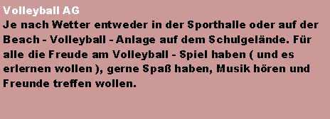 Textfeld: Volleyball AGJe nach Wetter entweder in der Sporthalle oder auf der Beach - Volleyball - Anlage auf dem Schulgelnde. Fr alle die Freude am Volleyball - Spiel haben ( und es erlernen wollen ), gerne Spa haben, Musik hren und Freunde treffen wollen.
