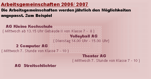 Textfeld: Arbeitsgemeinschaften 2006/ 2007Die Arbeitsgemeinschaften werden jhrlich den Mglichkeiten angepasst. Zum Beispiel    AG Kleine Kochschule ( Mittwoch ab 13.15 Uhr Gebude II von Klasse 7 -  8 )                                                      Volleyball AG                                         ( Dienstag 14.00 Uhr - 15.00 Uhr)            2 Computer AG ( Mittwoch 7. Stunde von Klasse 7 - 10 )                                                                Theater AG                                                         ( Mittwoch 7. Stunde von Klasse 7 - 10 )           AG  Streitschlichter