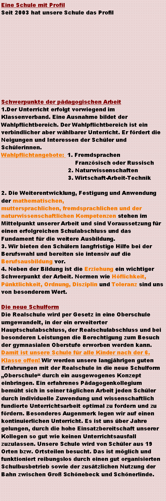 Textfeld: Eine Schule mit ProfilSeit 2003 hat unsere Schule das Profil                                                                   ￼                                               Schwerpunkte der pdagogischen Arbeit1.Der Unterricht erfolgt vorwiegend im Klassenverband. Eine Ausnahme bildet der Wahlpflichtbereich. Der Wahlpflichtbereich ist ein verbindlicher aber whlbarer Unterricht. Er frdert die Neigungen und Interessen der Schler und Schlerinnen.Wahlpflichtangebote:  1. Fremdsprachen			                 Franzsisch oder Russisch			             2. Naturwissenschaften			             3. Wirtschaft-Arbeit-Technik2. Die Weiterentwicklung, Festigung und Anwendung der mathematischen,muttersprachlichen, fremdsprachlichen und der naturwissenschaftlichen Kompetenzen stehen im Mittelpunkt unserer Arbeit und sind Voraussetzung fr einen erfolgreichen Schulabschluss und das Fundament fr die weitere Ausbildung.3. Wir bieten den Schlern langfristige Hilfe bei der Berufswahl und bereiten sie intensiv auf die Berufsausbildung vor.4. Neben der Bildung ist die Erziehung ein wichtiger Schwerpunkt der Arbeit. Normen wie Hflichkeit, Pnktlichkeit, Ordnung, Disziplin und Toleranz sind uns von besonderem Wert.Die neue SchulformDie Realschule wird per Gesetz in eine Oberschule umgewandelt, in der ein erweiterter Hauptschulabschluss, der Realschulabschluss und bei besonderen Leistungen die Berechtigung zum Besuch der gymnasialen Oberstufe erworben werden kann. Damit ist unsere Schule fr alle Kinder nach der 6. Klasse offen! Wir werden unsere langjhrigen guten Erfahrungen mit der Realschule in die neue Schulform Oberschule durch ein ausgewogenes Konzept einbringen. Ein erfahrenes Pdagogenkollegium bemht sich in seiner tglichen Arbeit jeden Schler durch individuelle Zuwendung und wissenschaftlich fundierte Unterrichtsarbeit optimal zu fordern und zu frdern. Besonderes Augenmerk legen wir auf einen kontinuierlichen Unterricht. Es ist uns ber Jahre gelungen, durch die hohe Einsatzbereitschaft unserer Kollegen so gut wie keinen Unterrichtsausfall zuzulassen. Unsere Schule wird von Schler aus 19 Orten bzw. Ortsteilen besucht. Das ist mglich und funktioniert reibungslos durch einen gut organisierten Schulbusbetrieb sowie der zustzlichen Nutzung der Bahn zwischen Gro Schnebeck und Schnerlinde. 