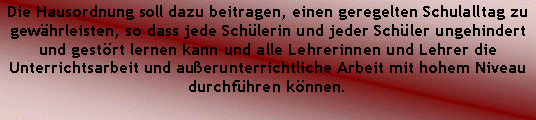 Textfeld: Die Hausordnung soll dazu beitragen, einen geregelten Schulalltag zu gewhrleisten, so dass jede Schlerin und jeder Schler ungehindert und gestrt lernen kann und alle Lehrerinnen und Lehrer die Unterrichtsarbeit und auerunterrichtliche Arbeit mit hohem Niveau durchfhren knnen.
