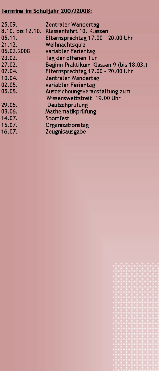 Textfeld: Termine im Schuljahr 2007/2008:25.09. 		Zentraler Wandertag8.10. bis 12.10.	Klassenfahrt 10. Klassen05.11.    		Elternsprechtag 17.00 - 20.00 Uhr  21.12.		Weihnachtsquiz05.02.2008 	variabler Ferientag23.02.		Tag der offenen Tr27.02.		Beginn Praktikum Klassen 9 (bis 18.03.)07.04.		Elternsprechtag 17.00 - 20.00 Uhr10.04.		Zentraler Wandertag02.05.		variabler Ferientag05.05.		Auszeichnungsveranstaltung zum                               Wissenswettstreit  19.00 Uhr 29.05.		 Deutschprfung03.06.		Mathematikprfung14.07.		Sportfest15.07.		Organisationstag16.07.		Zeugnisausgabe
