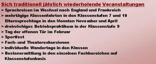 Textfeld: Sich traditionell jhrlich wiederholende Veranstaltungen> Sprachreisen im Wechsel nach England und Frankreich> mehrtgige Klassenfahrten in den Klassenstufen 7 und 10   Elternsprechtage in den Monaten November und April> dreiwchiges Betriebspraktikum in der Klassenstufe 9> Tag der offenen Tr im Februar> Sportfest> Fach- und Theaterexkursionen> individuelle Wandertage in den Klassen> Bestenermittlung in den einzelnen Fachbereichen auf   Klassenstufenbasis           	  	                               