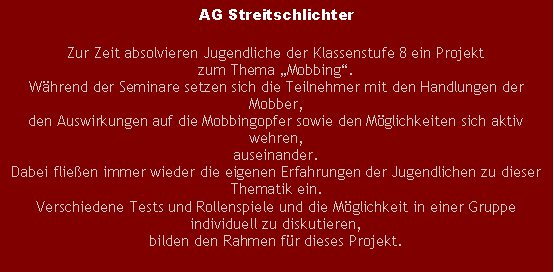 Textfeld: AG StreitschlichterZur Zeit absolvieren Jugendliche der Klassenstufe 8 ein Projekt zum Thema Mobbing.Whrend der Seminare setzen sich die Teilnehmer mit den Handlungen der Mobber, den Auswirkungen auf die Mobbingopfer sowie den Mglichkeiten sich aktiv wehren,auseinander.Dabei flieen immer wieder die eigenen Erfahrungen der Jugendlichen zu dieser Thematik ein. Verschiedene Tests und Rollenspiele und die Mglichkeit in einer Gruppe individuell zu diskutieren, bilden den Rahmen fr dieses Projekt.