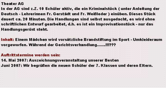 Textfeld: Theater AGIn der AG sind z.Z. 10 Schler aktiv, die ein Kriminalstck ( unter Anleitung der Deutsch - Lehrerinnen Fr. Gerstdt und Fr. Weileder ) einben. Dieses Stck dauert ca. 20 Minuten. Die Handlungen sind selbst ausgedacht, es wird ohne schriftlichen Entwurf gearbeitet, d.h. es ist ein Improvisationstck - nur das Handlungsgerst steht. Inhalt: Einem Mdchen wird vorstzliche Brandstiftung im Sport - Umkleideraum vorgeworfen. Whrend der Gerichtsverhandlung.!!!???Auftrittstermine werden sein:14. Mai 2007: Auszeichnungsveranstaltung unserer BestenJuni 2007: Wir begren die neuen Schler der 7. Klassen und deren Eltern.