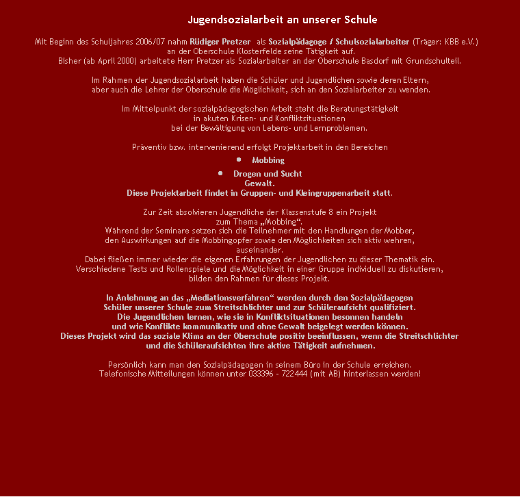 Textfeld:                                                                Jugendsozialarbeit an unserer Schule           Mit Beginn des Schuljahres 2006/07 nahm Rdiger Pretzer  als Sozialpdagoge / Schulsozialarbeiter (Trger: KBB e.V.) an der Oberschule Klosterfelde seine Ttigkeit auf. Bisher (ab April 2000) arbeitete Herr Pretzer als Sozialarbeiter an der Oberschule Basdorf mit Grundschulteil. Im Rahmen der Jugendsozialarbeit haben die Schler und Jugendlichen sowie deren Eltern, aber auch die Lehrer der Oberschule die Mglichkeit, sich an den Sozialarbeiter zu wenden.Im Mittelpunkt der sozialpdagogischen Arbeit steht die Beratungsttigkeitin akuten Krisen- und Konfliktsituationenbei der Bewltigung von Lebens- und Lernproblemen.Prventiv bzw. intervenierend erfolgt Projektarbeit in den BereichenMobbingDrogen und SuchtGewalt.Diese Projektarbeit findet in Gruppen- und Kleingruppenarbeit statt.Zur Zeit absolvieren Jugendliche der Klassenstufe 8 ein Projekt zum Thema Mobbing.Whrend der Seminare setzen sich die Teilnehmer mit den Handlungen der Mobber, den Auswirkungen auf die Mobbingopfer sowie den Mglichkeiten sich aktiv wehren,auseinander.Dabei flieen immer wieder die eigenen Erfahrungen der Jugendlichen zu dieser Thematik ein. Verschiedene Tests und Rollenspiele und die Mglichkeit in einer Gruppe individuell zu diskutieren, bilden den Rahmen fr dieses Projekt.In Anlehnung an das Mediationsverfahren werden durch den Sozialpdagogen Schler unserer Schule zum Streitschlichter und zur Schleraufsicht qualifiziert.Die Jugendlichen lernen, wie sie in Konfliktsituationen besonnen handeln und wie Konflikte kommunikativ und ohne Gewalt beigelegt werden knnen.Dieses Projekt wird das soziale Klima an der Oberschule positiv beeinflussen, wenn die Streitschlichter und die Schleraufsichten ihre aktive Ttigkeit aufnehmen.Persnlich kann man den Sozialpdagogen in seinem Bro in der Schule erreichen.Telefonische Mitteilungen knnen unter 033396 - 722444 (mit AB) hinterlassen werden!